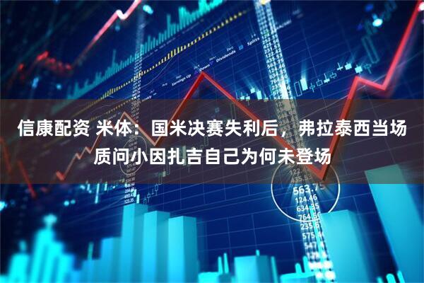 信康配资 米体：国米决赛失利后，弗拉泰西当场质问小因扎吉自己为何未登场