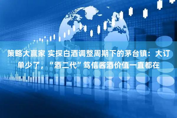 策略大赢家 实探白酒调整周期下的茅台镇：大订单少了，“酒二代”笃信酱酒价值一直都在