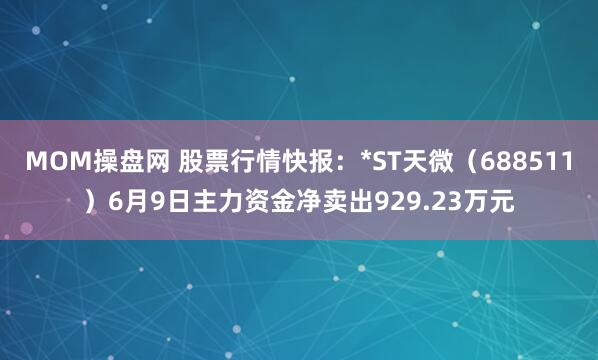 MOM操盘网 股票行情快报：*ST天微（688511）6月9日主力资金净卖出929.23万元