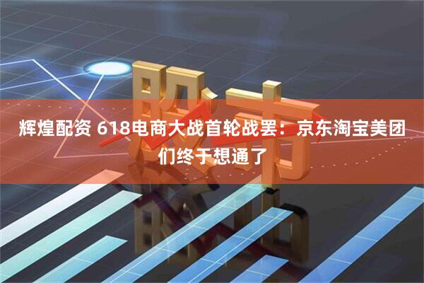 辉煌配资 618电商大战首轮战罢：京东淘宝美团们终于想通了