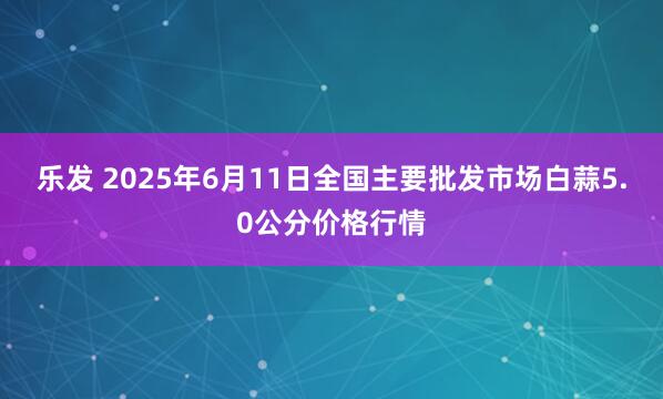 乐发 2025年6月11日全国主要批发市场白蒜5.0公分价格行情
