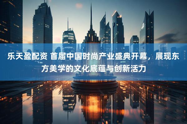 乐天盈配资 首届中国时尚产业盛典开幕，展现东方美学的文化底蕴与创新活力