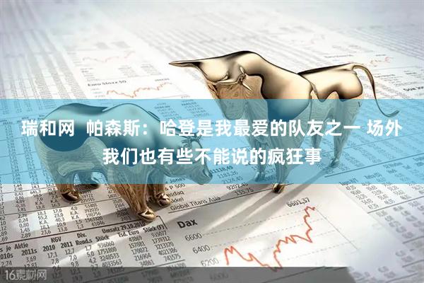 瑞和网  帕森斯：哈登是我最爱的队友之一 场外我们也有些不能说的疯狂事