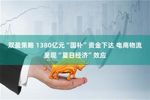 双盈策略 1380亿元“国补”资金下达 电商物流呈现“夏日经济”效应