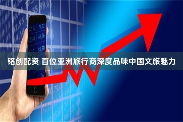 铭创配资 百位亚洲旅行商深度品味中国文旅魅力