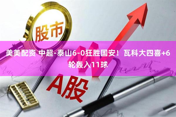 美美配资 中超-泰山6-0狂胜国安！瓦科大四喜+6轮轰入11球