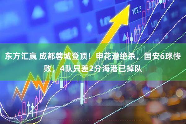 东方汇赢 成都蓉城登顶！申花遭绝杀，国安6球惨败，4队只差2分海港已掉队