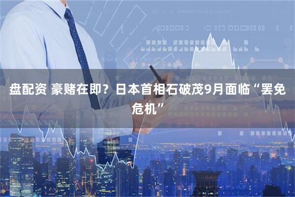 盘配资 豪赌在即？日本首相石破茂9月面临“罢免危机”