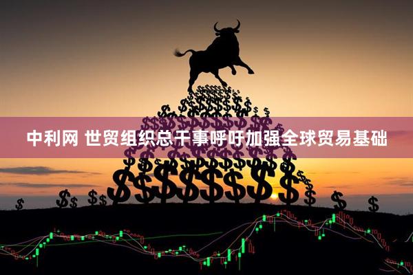 中利网 世贸组织总干事呼吁加强全球贸易基础