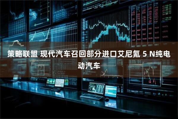 策略联盟 现代汽车召回部分进口艾尼氪 5 N纯电动汽车
