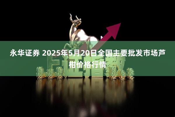 永华证券 2025年5月20日全国主要批发市场芦柑价格行情