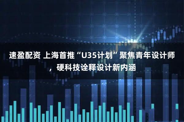 速盈配资 上海首推“U35计划”聚焦青年设计师，硬科技诠释设计新内涵