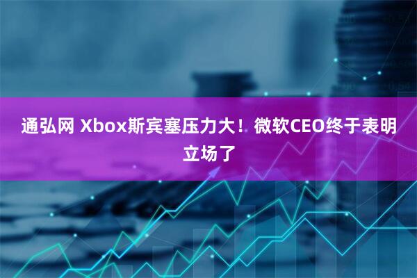 通弘网 Xbox斯宾塞压力大！微软CEO终于表明立场了