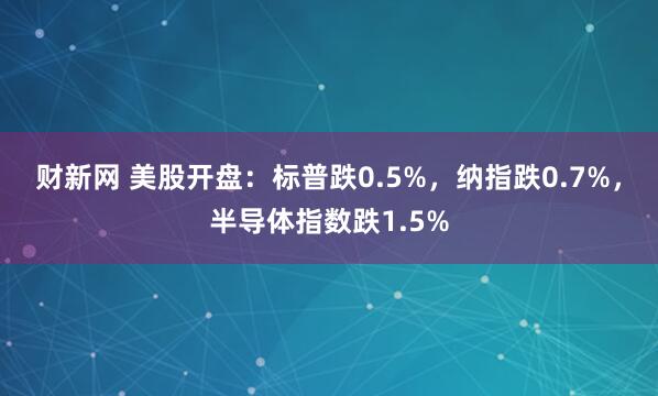 财新网 美股开盘：标普跌0.5%，纳指跌0.7%，半导体指数跌1.5%