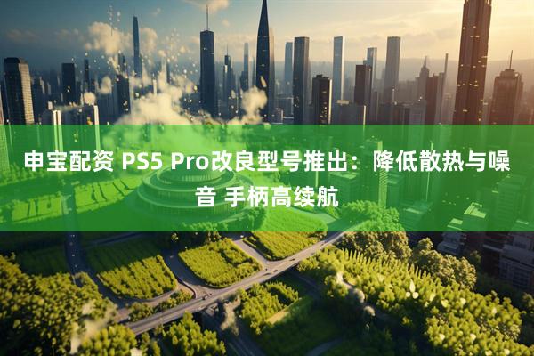 申宝配资 PS5 Pro改良型号推出：降低散热与噪音 手柄高续航