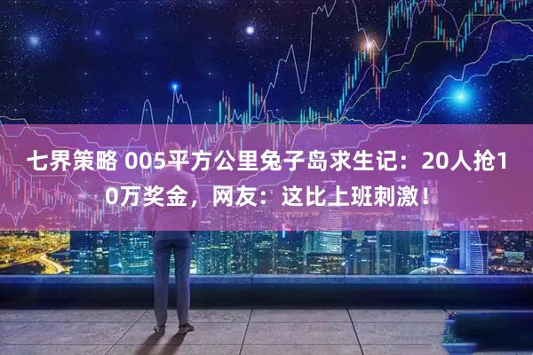 七界策略 005平方公里兔子岛求生记：20人抢10万奖金，网友：这比上班刺激！