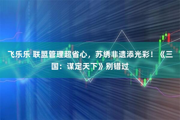 飞乐乐 联盟管理超省心，苏绣非遗添光彩！《三国：谋定天下》别错过