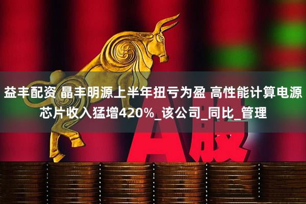 益丰配资 晶丰明源上半年扭亏为盈 高性能计算电源芯片收入猛增420%_该公司_同比_管理