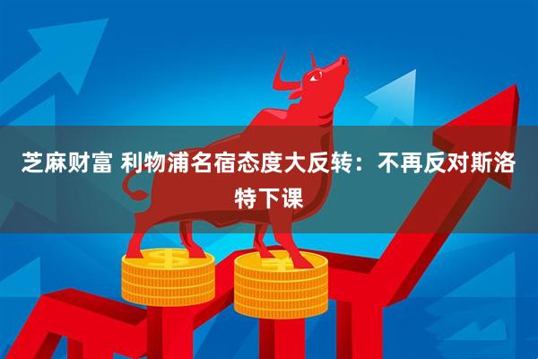 芝麻财富 利物浦名宿态度大反转：不再反对斯洛特下课