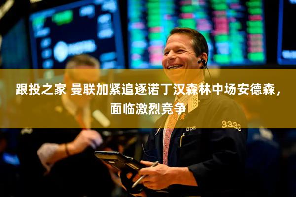 跟投之家 曼联加紧追逐诺丁汉森林中场安德森，面临激烈竞争